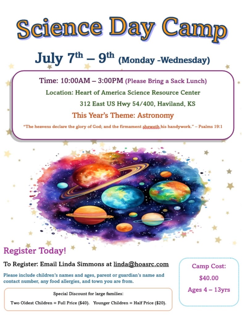 Science Day Camp
July 7th - 9th (Monday - Wednesday)
Time: 10:00AM - 3:00PM
Location: Heart of America Science Resource Center
312 East US Hwy 54/400, Haviland, KS 
This Year's Theme: Astronomy
"The heavens declare the glory of God; and the firmament sheweth his handywork." - Psalms 19:1
Register Today!
To Register: Email Linda Simmons at linda@hoasrc.com
Please include children's names and ages, parent or guardian's name and contact number, any food allergies, and town you are from.
Camp Cost:
$40.00
Ages 4 - 13yrs
Special Discount for large families:
Two Oldest Children = Full Price ($40).
Younger Children = Half Price ($20).